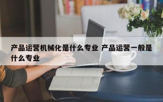 产品运营机械化是什么专业 产品运营一般是什么专业