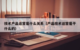 技术产品运营是什么关系（产品技术运营是干什么的）