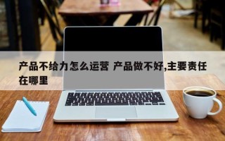 产品不给力怎么运营 产品做不好,主要责任在哪里