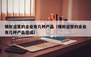 模拟运营的企业有几种产品（模拟运营的企业有几种产品组成）