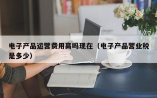 电子产品运营费用高吗现在（电子产品营业税是多少）