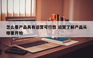 怎么看产品具有运营可行性 运营了解产品从哪里开始