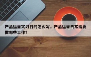 产品运营实习目的怎么写，产品运营日常需要做哪些工作?