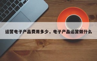 运营电子产品费用多少，电子产品运营做什么