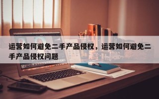 运营如何避免二手产品侵权，运营如何避免二手产品侵权问题