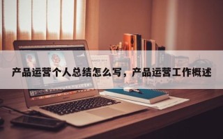 产品运营个人总结怎么写，产品运营工作概述