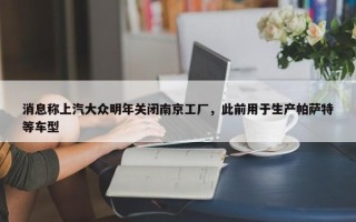 消息称上汽大众明年关闭南京工厂，此前用于生产帕萨特等车型