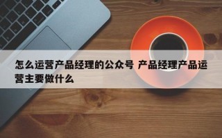 怎么运营产品经理的公众号 产品经理产品运营主要做什么