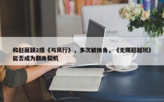 和赵丽颖2搭《与凤行》，多次被换角，《无限超越班》能否成为翻身契机