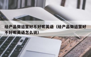 给产品做运营好不好呢英语（给产品做运营好不好呢英语怎么说）