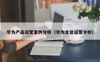 华为产品运营案例分析（华为企业运营分析）