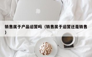 销售属于产品运营吗（销售属于运营还是销售）