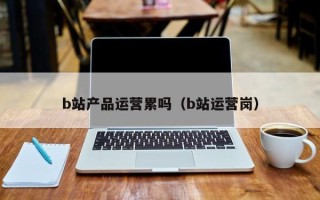 b站产品运营累吗（b站运营岗）