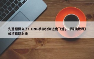 先遣服要来了！DNF手游公测进度飞速，《诛仙世界》或将延期上线