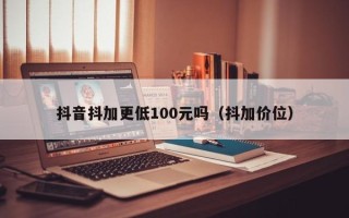 抖音抖加更低100元吗（抖加价位）