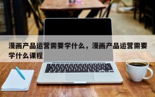 漫画产品运营需要学什么，漫画产品运营需要学什么课程