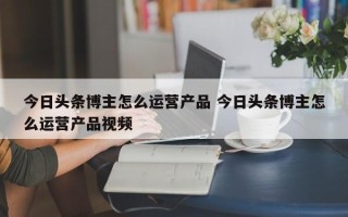 今日头条博主怎么运营产品 今日头条博主怎么运营产品视频