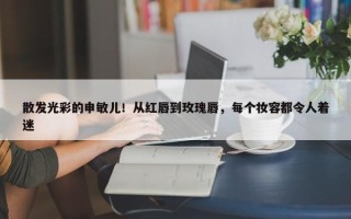 散发光彩的申敏儿！从红唇到玫瑰唇，每个妆容都令人着迷