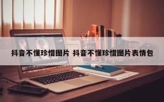 抖音不懂珍惜图片 抖音不懂珍惜图片表情包