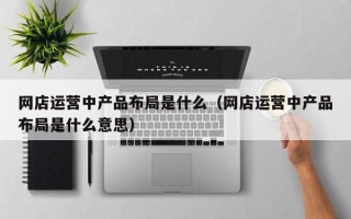 网店运营中产品布局是什么（网店运营中产品布局是什么意思）