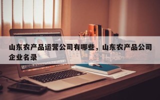 山东农产品运营公司有哪些，山东农产品公司企业名录