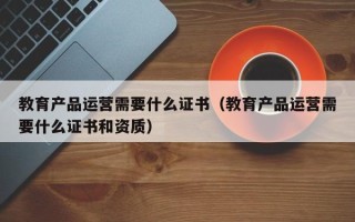 教育产品运营需要什么证书（教育产品运营需要什么证书和资质）