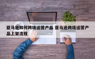 亚马逊如何跨境运营产品 亚马逊跨境运营产品上架流程