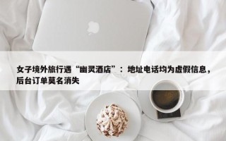 女子境外旅行遇“幽灵酒店”：地址电话均为虚假信息，后台订单莫名消失