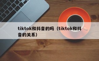 tiktok和抖音的吗（tiktok和抖音的关系）