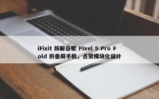 iFixit 拆解谷歌 Pixel 9 Pro Fold 折叠屏手机，点赞模块化设计