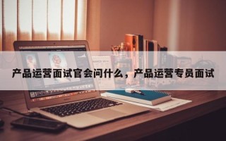 产品运营面试官会问什么，产品运营专员面试