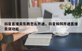 抖音直播卖东西怎么开通，抖音如何开通直播卖货功能