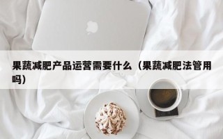 果蔬减肥产品运营需要什么（果蔬减肥法管用吗）