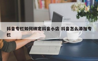 抖音专栏如何绑定抖音小店 抖音怎么添加专栏