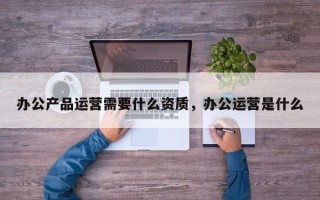 办公产品运营需要什么资质，办公运营是什么