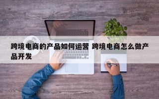 跨境电商的产品如何运营 跨境电商怎么做产品开发