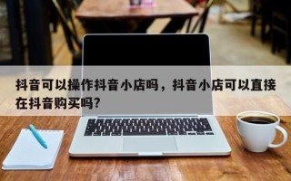 抖音可以操作抖音小店吗，抖音小店可以直接在抖音购买吗?