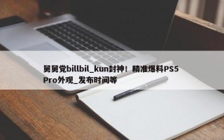 舅舅党billbil_kun封神！精准爆料PS5 Pro外观_发布时间等