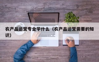 农产品运营专业学什么（农产品运营需要的知识）