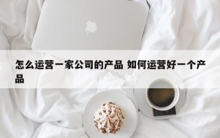 怎么运营一家公司的产品 如何运营好一个产品