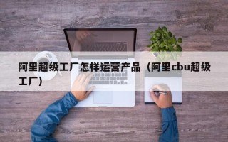 阿里超级工厂怎样运营产品（阿里cbu超级工厂）