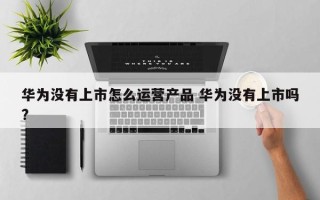 华为没有上市怎么运营产品 华为没有上市吗?