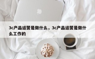 3c产品运营是做什么，3c产品运营是做什么工作的