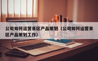 公司如何运营景区产品策划（公司如何运营景区产品策划工作）