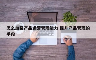 怎么加强产品运营管理能力 提升产品管理的手段