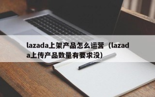 lazada上架产品怎么运营（lazada上传产品数量有要求没）