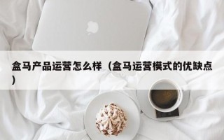 盒马产品运营怎么样（盒马运营模式的优缺点）