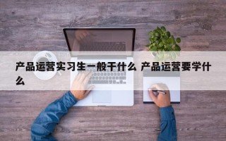 产品运营实习生一般干什么 产品运营要学什么