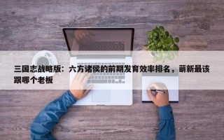 三国志战略版：六方诸侯的前期发育效率排名，萌新最该跟哪个老板