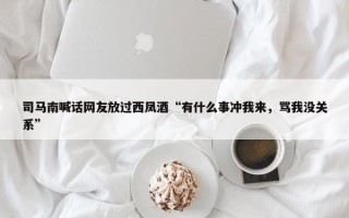 司马南喊话网友放过西凤酒“有什么事冲我来，骂我没关系”